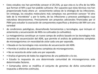 • Estos estudios nos han permitido conocer el 20-25%, ya que esta es la cifra de los MOs
que forman el MH y que han podido cultivarse .Por supuesto que estas técnicas nos han
proporcionado hasta ahora un conocimiento valioso de la etiología de las infecciones.
Sin embargo, los estudios moleculares más complejos nos permitirán conocer “el otro
lado de la microbiota” y por lo tanto, de las infecciones y procesos patológicos cuya
naturaleza desconocemos. Precisamente son proyectos adicionales financiados por el
PMH para estudiar la asociación de componentes específicos y dinámica del MH con una
variedad
• de condiciones patológicas, desarrollando herramientas y tecnologías, que incluyen el
aislamiento y secuenciación de MOs no cultivados (o cultivables).
• La metagenómica constituye un nuevo campo de análisis basado en las tecnologías más
recientes de secuenciación del ADN, que permite el análisis de poblaciones completas
de microorganismos sin necesidad de aislar cada uno por separado.
• • Basada en las tecnologías más recientes de secuenciación del ADN.
• • Permite el análisis de poblaciones completas de microorganismos.
• • No se necesita de aislar cada uno por separado.
• • Analiza el genoma de todos los organismos de una población a la vez.
• • Estudia la respuesta de una determinada comunidad de microorganismos ante
determinados factores.
• • Comprueba cómo se modifica el conjunto de genomas de dicha comunidad en
respuesta a diferentes estímulos.
 