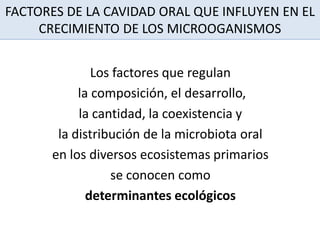FACTORES DE LA CAVIDAD ORAL QUE INFLUYEN EN EL
CRECIMIENTO DE LOS MICROOGANISMOS
Los factores que regulan
la composición, el desarrollo,
la cantidad, la coexistencia y
la distribución de la microbiota oral
en los diversos ecosistemas primarios
se conocen como
determinantes ecológicos
 