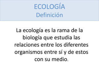 ECOLOGÍA
Definición
La ecología es la rama de la
biología que estudia las
relaciones entre los diferentes
organismos entre sí y de estos
con su medio.
 
