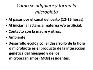 Cómo se adquiere y forma la
microbiota
• Al pasar por el canal del parto (12-15 horas).
• Al iniciar la lactancia materna y/o artificial.
• Contacto con la madre y otros.
• Ambiente
• Desarrollo ecológico: el desarrollo de la flora
o microbiota es el producto de la interacción
genética del huésped y de los
microorganismos (MOs) residentes.
 