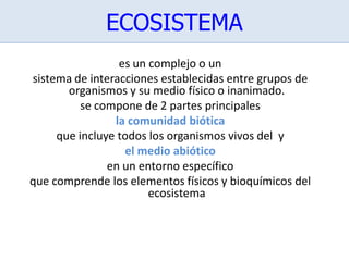 ECOSISTEMA
es un complejo o un
sistema de interacciones establecidas entre grupos de
organismos y su medio físico o inanimado.
se compone de 2 partes principales
la comunidad biótica
que incluye todos los organismos vivos del y
el medio abiótico
en un entorno específico
que comprende los elementos físicos y bioquímicos del
ecosistema
 