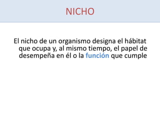 NICHO
El nicho de un organismo designa el hábitat
que ocupa y, al mismo tiempo, el papel de
desempeña en él o la función que cumple
 