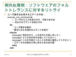 2011/4/7 オブジェクト指向プログラミング入門 9 11
例外処理例：ソフトウェアのフォル
トトレランスに対するリトライ
 ユーザ要求を処理するエディタの例：
execute_one_command is
-- ユーザから入力を受け付け，可能であれば，
　 -- 対応するコマンドを実行する．
do
“ ”ユーザ要求を解析
“ ”要求に応える適切なコマンドを実行
rescue
message(“ ”残念ながら，この命令に失敗しました )
message(“ ”どうか別の命令を試してください )
message(“ ”これが失敗だったことを作者に報告してください )
“ ”エディタの状態を正常に戻すための命令群
retry
end
 