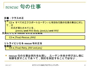 2011/4/7 オブジェクト指向プログラミング入門 9 12
rescue 句の仕事
 rescue 句の仕事は例外を処理し，ルーチン本体か呼び出し側に
制御を戻すことであって，契約を保証することではない．
　 C3 ● {True} Rescuer {INV}
失敗にいたる rescue 句の正当性規則
　 C4 ● {True} Retryr {INV and prer}
リトライにいたる rescue 句の正当
性規則
　 C2 ● すべてのエクスポートルーチン r と有効な引数の任意の集合に対し
て，次
　　の式が満たされている．
{prer(xr) and INV} Bodyr {postr(xr) and INV}
定義：クラスの正
しさ
 