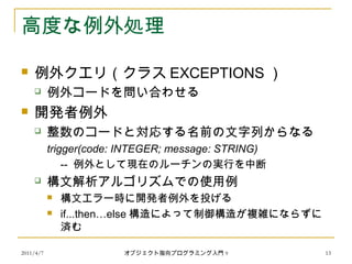 2011/4/7 オブジェクト指向プログラミング入門 9 13
高度な例外処理
 例外クエリ（クラス EXCEPTIONS ）
 例外コードを問い合わせる
 開発者例外
 整数のコードと対応する名前の文字列からなる
trigger(code: INTEGER; message: STRING)
-- 例外として現在のルーチンの実行を中断
 構文解析アルゴリズムでの使用例
 構文エラー時に開発者例外を投げる
 if...then…else 構造によって制御構造が複雑にならずに
済む
 