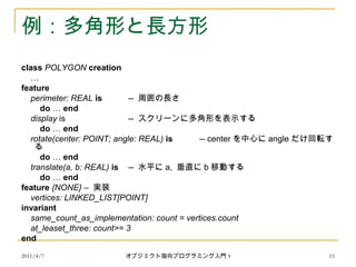 2011/4/7 オブジェクト指向プログラミング入門 9 15
例：多角形と長方形
class POLYGON creation
…
feature
perimeter: REAL is -- 周囲の長さ
do … end
display is -- スクリーンに多角形を表示する
do … end
rotate(center: POINT; angle: REAL) is -- center を中心に angle だけ回転す
る
do … end
translate(a, b: REAL) is -- 水平に a, 垂直に b 移動する
do … end
feature {NONE} – 実装
vertices: LINKED_LIST[POINT]
invariant
same_count_as_implementation: count = vertices.count
at_leaset_three: count>= 3
end
 