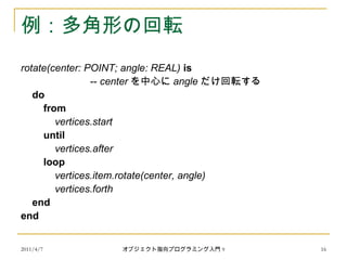 2011/4/7 オブジェクト指向プログラミング入門 9 16
例：多角形の回転
rotate(center: POINT; angle: REAL) is
-- center を中心に angle だけ回転する
do
from
vertices.start
until
vertices.after
loop
vertices.item.rotate(center, angle)
vertices.forth
end
end
 