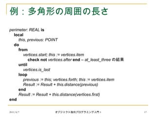 2011/4/7 オブジェクト指向プログラミング入門 9 17
例：多角形の周囲の長さ
perimeter: REAL is
local
this, previous: POINT
do
from
vertices.start; this := vertices.item
check not vertices.after end – at_least_three の結果
until
vertices.is_last
loop
previous := this; vertices.forth; this := vertices.item
Result := Result + this.distance(previous)
end
Result := Result + this.distance(vertices.first)
end
 