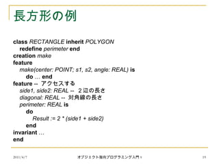 2011/4/7 オブジェクト指向プログラミング入門 9 19
長方形の例
class RECTANGLE inherit POLYGON
redefine perimeter end
creation make
feature
make(center: POINT; s1, s2, angle: REAL) is
do … end
feature -- アクセスする
side1, side2: REAL -- ２辺の長さ
diagonal: REAL -- 対角線の長さ
perimeter: REAL is
do
Result := 2 * (side1 + side2)
end
invariant …
end
 