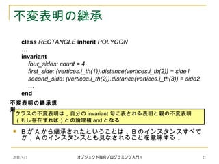 2011/4/7 オブジェクト指向プログラミング入門 9 21
不変表明の継承
class RECTANGLE inherit POLYGON
…
invariant
four_sides: count = 4
first_side: (vertices.i_th(1)).distance(vertices.i_th(2)) = side1
second_side: (vertices.i_th(2)).distance(vertices.i_th(3)) = side2
…
end
 B が A から継承されたということは， B のインスタンスすべて
が， A のインスタンスとも見なされることを意味する．
クラスの不変表明は，自分の invariant 句に表される表明と親の不変表明
（もし存在すれば）との論理積 and となる
不変表明の継承規
則
 