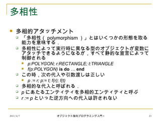 2011/4/7 オブジェクト指向プログラミング入門 9 23
多相性
 多相的アタッチメント
 「多相性（ polymorphism ）」とはいくつかの形態を取る
能力を意味する．
 多相性によって実行時に異なる型のオブジェクトが変数に
アタッチできるようになるが，すべて静的な宣言によって
制御される
 p:POLYGON; r:RECTANGLE; t:TRIANGLE
 f(p:POLYGON) is do … end
 この時，次の代入や引数渡しは正しい
 p := r; p:= t; f(r); f(t)
 多相的な代入と呼ばれる．
 p にあたるエンティティを多相的エンティティと呼ぶ
 r := p といった逆方向への代入は許されない
 