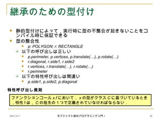 2011/4/7 オブジェクト指向プログラミング入門 9 26
継承のための型付け
 静的型付けによって，実行時に型の不整合が起きないことをコ
ンパイル時に保証できる
 型の整合性
 p: POLYGON; r: RECTANGLE
 以下の呼び出しは正しい
 p.perimeter, p.vertices, p.translate(…), p.rotate(…)
 r.diagonal, r.side1, r.side2
 r.vertices, r.translate(…), r.rotate(…)
 r.perimeter
 以下の特性呼び出しは間違い
 p.side1, p.side2, p.diagonal
ファンクションコール x.f において， x の型がクラス C に基づいているとき
，特性 f は， C の祖先の１つで定義されていなければならない．
特性呼び出し規則
 