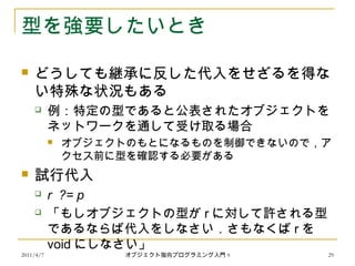 2011/4/7 オブジェクト指向プログラミング入門 9 29
型を強要したいとき
 どうしても継承に反した代入をせざるを得な
い特殊な状況もある
 例：特定の型であると公表されたオブジェクトを
ネットワークを通して受け取る場合
 オブジェクトのもとになるものを制御できないので，ア
クセス前に型を確認する必要がある
 試行代入
 r ?= p
 「もしオブジェクトの型が r に対して許される型
であるならば代入をしなさい．さもなくば r を
void にしなさい」
 