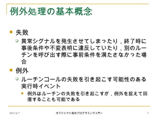 2011/4/7 オブジェクト指向プログラミング入門 9 3
例外処理の基本概念
 失敗
 異常シグナルを発生させてしまったり，終了時に
事後条件や不変表明に違反していたり，別のルー
チンを呼び出す際に事前条件を満たさなかった場
合
 例外
 ルーチンコールの失敗を引き起こす可能性のある
実行時イベント
 例外はルーチンの失敗を引き起こすが，例外を捉えて回
復することも可能である
 