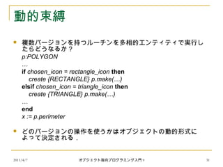 2011/4/7 オブジェクト指向プログラミング入門 9 31
動的束縛
 複数バージョンを持つルーチンを多相的エンティティで実行し
たらどうなるか？
p:POLYGON
…
if chosen_icon = rectangle_icon then
create {RECTANGLE} p.make(…)
elsif chosen_icon = triangle_icon then
create {TRIANGLE} p.make(…)
…
end
x := p.perimeter
 どのバージョンの操作を使うかはオブジェクトの動的形式に
よって決定される．
 