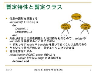 2011/4/7 オブジェクト指向プログラミング入門 9 32
暫定特性と暫定クラス
 任意の図形を移動する
transform(f: FIGURE) is
do
f.rotate(…)
f.translate(…)
end
 FIGURE は全図形を網羅した相対的なものなので， rotate や
translate を実装することができない．．．
 何もしない rotate や translate を書いておくことは危険である
 かといって特性が無いと，型チェックにひっかかる
 特性を暫定とする
rotate(center: POINT; angle: REAL) is
-- center を中心に angle だけ回転する
deferred end
FIGURE
OPEN_
FIGURE
CLOSE_
FIGURE
・・・
・・・
 