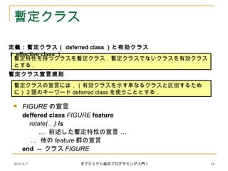 2011/4/7 オブジェクト指向プログラミング入門 9 34
暫定クラス
 FIGURE の宣言
deffered class FIGURE feature
rotate(…) is
… …前述した暫定特性の宣言
… 他の feature 群の宣言
end -- クラス FIGURE
暫定特性を持つクラスを暫定クラス，暫定クラスでないクラスを有効クラス
とする．
定義：暫定クラス（ deferred class ）と有効クラス
（ effective class ）
暫定クラスの宣言には，（有効クラスを示す単なるクラスと区別するため
に） 2 語のキーワード deferred class を使うこととする．
暫定クラス宣言規則
 