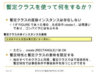 2011/4/7 オブジェクト指向プログラミング入門 9 35
暫定クラスを使って何をするか？
 暫定クラスの直接インスタンスは存在しない
 f が FIGURE であった場合，生成命令 create f… は間違い
であり，コンパイラにはねられる
 ただし， create {RECTANGLE} f は OK
 暫定特性と暫定クラスの意味を限定する
 他のすべてのクラスと同様，暫定クラスでは不変表明を，
暫定特性では事前条件や事後条件を持つことができる
生成命令の生成型は暫定型になり得ない．
暫定クラスの非インスタンス化規則
 