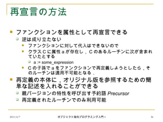2011/4/7 オブジェクト指向プログラミング入門 9 36
再宣言の方法
 ファンクションを属性として再宣言できる
 逆は成り立たない
 ファンクションに対して代入はできないので
 クラス C に属性 a が存在し， C のあるルーチンに次が含まれ
ていたとする
 a := some_expression
 C の子孫で a をファンクションで再定義しようとしたら，そ
のルーチンは適用不可能となる．
 再定義の本体に，オリジナル版を参照するための簡
単な記述を入れることができる
 親バージョンの特性を呼び出す予約語 Precursor
 再定義されたルーチンでのみ利用可能
 