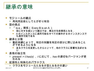 2011/4/7 オブジェクト指向プログラミング入門 9 37
継承の意味
 モジュールの観点
 再利用技術としてとびきり有効
 型の視点
 「 is-a 」関係（ Every B is an A ）
 型に対する値という観点では，集合の包含関係となる．
 A のインスタンスに適用可能なすべての操作が B のインスタンスで
も適用可能である
 継承と分散
 動的束縛によって，特定の知識を特定の部分に閉じ込めること
ができるようになる
 あるクラスを変更したからといって，他のクラスに影響を及ぼさな
い
 表現の独立性
 present := t.has(x) ， t に応じて， has の適切なバージョンが使
われる
 拡張性と特殊化のパラドクス
 クラスをモジュールとみるか型とみるかの違い
 