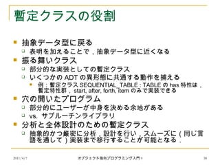 2011/4/7 オブジェクト指向プログラミング入門 9 38
暫定クラスの役割
 抽象データ型に戻る
 表明を加えることで，抽象データ型に近くなる
 振る舞いクラス
 部分的な実装としての暫定クラス
 いくつかの ADT の異形態に共通する動作を捕える
 例：暫定クラス SEQUENTIAL_TABLE : TABLE の has 特性は，
暫定特性群， start, after, forth, item のみで実装できる
 穴の開いたプログラム
 部分的にユーザーが中身を決める余地がある
 vs. サブルーチンライブラリ
 分析と全体設計のための暫定クラス
 抽象的かつ厳密に分析，設計を行い，スムーズに（同じ言
語を通して）実装まで移行することが可能となる．
 