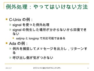 2011/4/7 オブジェクト指向プログラミング入門 9 6
例外処理：やってはいけない方法
 C-Unix の例：
 signal を使った例外処理
 signal の発生した場所が分からないから回復でき
ない
 setjmp と longjmp で対応可能ではある
 Ada の例：
 例外を捕捉してメッセージを出力し，リターンす
る
 呼び出し側が気がつかない
 