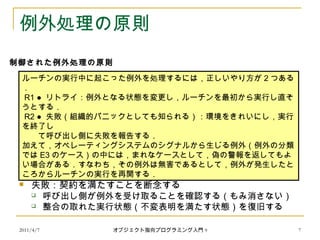 2011/4/7 オブジェクト指向プログラミング入門 9 7
例外処理の原則
 リトライ：だめだったら別の方法を試す
 契約は満たされる
 失敗：契約を満たすことを断念する
 呼び出し側が例外を受け取ることを確認する（もみ消さない）
 整合の取れた実行状態（不変表明を満たす状態）を復旧する
ルーチンの実行中に起こった例外を処理するには，正しいやり方が 2 つある
．
R1 ● リトライ：例外となる状態を変更し，ルーチンを最初から実行し直そ
うとする．
R2 ● 失敗（組織的パニックとしても知られる）：環境をきれいにし，実行
を終了し
　　て呼び出し側に失敗を報告する．
加えて，オペレーティングシステムのシグナルから生じる例外（例外の分類
では E3 のケース）の中には，まれなケースとして，偽の警報を返してもよ
い場合がある．すなわち，その例外は無害であるとして，例外が発生したと
ころからルーチンの実行を再開する．
制御された例外処理の原則
 