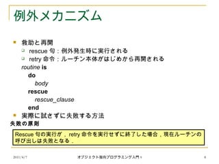 2011/4/7 オブジェクト指向プログラミング入門 9 8
例外メカニズム
 救助と再開
 rescue 句：例外発生時に実行される
 retry 命令：ルーチン本体がはじめから再開される
routine is
do
body
rescue
rescue_clause
end
 実際に試さずに失敗する方法
Rescue 句の実行が， retry 命令を実行せずに終了した場合，現在ルーチンの
呼び出しは失敗となる．
失敗の原則
 