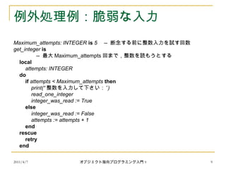 2011/4/7 オブジェクト指向プログラミング入門 9 9
例外処理例：脆弱な入力
Maximum_attempts: INTEGER is 5 -- 断念する前に整数入力を試す回数
get_integer is
-- 最大 Maximum_attempts 回まで，整数を読もうとする
local
attempts: INTEGER
do
if attempts < Maximum_attempts then
print(“ 整数を入力して下さい：” )
read_one_integer
integer_was_read := True
else
integer_was_read := False
attempts := attempts + 1
end
rescue
retry
end
 