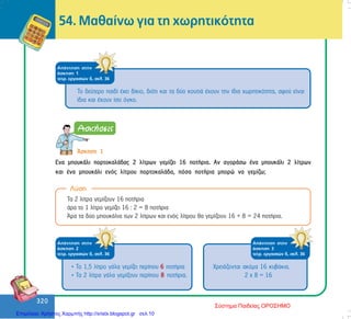 320
320
Ëýóç
54. Ìáèáßíù ãéá ôç ÷ùñçôéêüôçôá
ÁðÜíôçóç óôçí
Üóêçóç 1
ôåôñ. åñãáóéþí ä, óåë. 36
Ôï äåýôåñï ðáéäß Ý÷åé äßêéï, äéüôé êáé ôá äýï êïõôéÜ Ý÷ïõí ôçí ßäéá ÷ùñçôéêüôçôá, áöïý åßíáé
ßäéá êáé Ý÷ïõí ßóï üãêï.
¢óêçóç 1
Åíá ìðïõêÜëé ðïñôïêáëÜäáò 2 ëßôñùí ãåìßæåé 16 ðïôÞñéá. Áí áãïñÜóù Ýíá ìðïõêÜëé 2 ëßôñùí
êáé Ýíá ìðïõêÜëé åíüò ëßôñïõ ðïñôïêáëÜäá, ðüóá ðïôÞñéá ìðïñþ íá ãåìßæù;
Ôá 2 ëßôñá ãåìßæïõí 16 ðïôÞñéá
Üñá ôï 1 ëßôñï ãåìßæåé 16 : 2 = 8 ðïôÞñéá
¢ñá ôá äýï ìðïõêÜëéá ôùí 2 ëßôñùí êáé åíüò ëßôñïõ èá ãåìßæïõí 16 + 8 = 24 ðïôÞñéá.
ÁðÜíôçóç óôçí
Üóêçóç 2
ôåôñ. åñãáóéþí ä, óåë. 36
• Ôï 1,5 ëßôñï ãÜëá ãåìßæåé ðåñßðïõ 6 ðïôÞñéá
• Ôá 2 ëßôñá ãÜëá ãåìßæïõí ðåñßðïõ 8 ðïôÞñéá.
ÁðÜíôçóç óôçí
Üóêçóç 3
ôåôñ. åñãáóéþí ä, óåë. 36
×ñåéÜæïíôáé áêüìá 16 êõâÜêéá.
2 ÷ 8 = 16
Σύστημα Παιδείας ΟΡΟΣΗΜΟ
Επιμέλεια: Χρήστος Χαρμπής http://xristx.blogspot.gr σελ.10
 