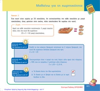 321
321
Ìáèáßíù ãéá ôç ÷ùñçôéêüôçôá
¢óêçóç 2
¸íá êïõôß åßíáé ãåìÜôï ìå 20 óïêïëÜôåò. Áí áíôéêáôáóôÞóù ôçí êÜèå óïêïëÜôá ìå ìéêñÜ
óïêïëáôÜêéá, üðùò öáßíåôáé óôçí åéêüíá, ðüóá óïêïëáôÜêéá èá ÷ùñÝóù óôï êïõôß;
Ëýóç
Áöïý ãéá êÜèå óïêïëÜôá áíôéóôïé÷ïýí 3 ìéêñÜ óïêïëá-
ôÜêéá, ôüôå óôï êïõôß èá ÷ùñÝóïõí:
20 ÷ 3 = 60 ìéêñÜ óïêïëáôÜêéá.
ÅðåéäÞ ôï Ýíá êüêêéíï æá÷áñùôü áíôéóôïé÷åß óå 2 êßôñéíá æá÷áñùôÜ, óôï
êïõôß èá ÷ùñÝóïõí äéðëÜóéá æá÷áñùôÜ áðü ðñéí.
2 ÷ 10 = 20
ÁðÜíôçóç óôçí
Üóêçóç 4
ôåôñ. åñãáóéþí ä, óåë. 37
ÁðÜíôçóç óôçí
Üóêçóç 5
ôåôñ. åñãáóéþí ä, óåë. 37
Ïéêïíïìéêüôåñç åßíáé ç áãïñÜ ôïõ åíüò ëßôñïõ ãÜëá áöïý ôüôå ðëçñþíù
1, 90 åíþ áí áãïñÜóù 2 ìéóüëéôñá ãÜëá ðëçñþíù:
2 ÷ 1,05 = 2,10 .
ÁðÜíôçóç óôçí
Üóêçóç 6
ôåôñ. åñãáóéþí ä, óåë. 37
á. Ôá äï÷åßá Ý÷ïõí ôçí ßäéá ÷ùñçôéêüôçôá.
â. Ôï äï÷åßï ìå ôç æÜ÷áñç êáé ôï äï÷åßï ìå ôï íåñü
æõãßæïõí ôï ßäéï.
Σύστημα Παιδείας ΟΡΟΣΗΜΟ
Επιμέλεια: Χρήστος Χαρμπής http://xristx.blogspot.gr σελ.11
 