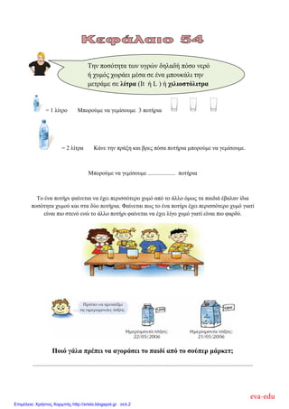 = 1 λίηπο Μποπούμε να γεμίζοςμε 3 ποηήπια
= 2 λίηπα Κάνε ηην ππάξη και βπερ πόζα ποηήπια μποπούμε να γεμίζοςμε.
Μποπούμε να γεμίζοςμε ................... ποηήπια
Το ένα ποηήπι θαίνεηαι να έσει πεπιζζόηεπο σςμό από ηο άλλο όμυρ ηα παιδιά έβαλαν ίδια
ποζόηηηα σςμού και ζηα δύο ποηήπια. Φαίνεηαι πυρ ηο ένα ποηήπι έσει πεπιζζόηεπο σςμό γιαηί
είναι πιο ζηενό ενώ ηο άλλο ποηήπι θαίνεηαι να έσει λίγο σςμό γιαηί είναι πιο θαπδύ.
Ποιό γάλα πρέπει να αγοράζει ηο παιδί από ηο ζούπερ μάρκεη;
.......................................................................................................................................................
Την ποζόηηηα ηυν ςγπών δηλαδή πόζο νεπό
ή σςμόρ συπάει μέζα ζε ένα μποςκάλι ηην
μεηπάμε ζε λίηρα (It ή L ) ή τιλιοζηόλιηρα
(ml)
eva-edu
Επιμέλεια: Χρήστος Χαρμπής http://xristx.blogspot.gr σελ.2
 