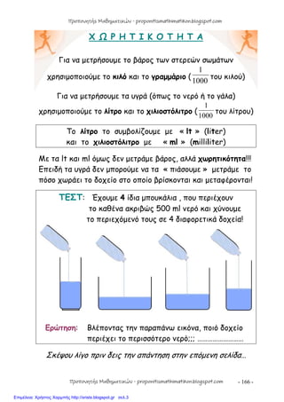 - 166 -
Χ Ω Ρ Η Τ Ι Κ Ο Τ Η Τ Α
Για να μετρήσουμε το βάρος των στερεών σωμάτων
χρησιμοποιούμε το κιλό και το γραμμάριο (
1000
1
του κιλού)
Για να μετρήσουμε τα υγρά (όπως το νερό ή το γάλα)
χρησιμοποιούμε το λίτρο και το χιλιοστόλιτρο (
1000
1
του λίτρου)
Το λίτρο το συμβολίζουμε με « lt » (liter)
και το χιλιοστόλιτρο με « ml » (milliliter)
Με τα lt και ml όμως δεν μετράμε βάρος, αλλά χωρητικότητα!!!
Επειδή τα υγρά δεν μπορούμε να τα « πιάσουμε » μετράμε το
πόσο χωράει το δοχείο στο οποίο βρίσκονται και μεταφέρονται!
ΤΕΣΤ: Έχουμε 4 ίδια μπουκάλια , που περιέχουν
το καθένα ακριβώς 500 ml νερό και χύνουμε
το περιεχόμενό τους σε 4 διαφορετικά δοχεία!
Ερώτηση: Βλέποντας την παραπάνω εικόνα, ποιό δοχείο
περιέχει το περισσότερο νερό;;; ………………………
Σκέψου λίγο πριν δεις την απάντηση στην επόμενη σελίδα…
Προπονητής Μαθηματικών - proponitismathimatikon.blogspot.com
Προπονητής Μαθηματικών - proponitismathimatikon.blogspot.com
Επιμέλεια: Χρήστος Χαρμπής http://xristx.blogspot.gr σελ.3
 