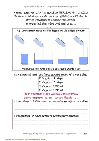 - 167 -
Η απάντηση είναι: ΟΛΑ ΤΑ ∆ΟΧΕΙΑ ΠΕΡΙΕΧΟΥΝ ΤΟ Ι∆ΙΟ
Θυμήσου  Αδειάσαμε την ίδια ποσότητα (500ml) σε κάθε δοχείο
Μην σε μπερδεύει το μέγεθος του δοχείου,
το σημαντικό είναι πόσο υγρό έχει μέσα. . .
  
Ας χρησιμοποιήσουμε τα ίδια δοχεία σε μία ακόμα άσκηση:
Γνωρίζουμε ότι κάθε δοχείο έχει μέσα 500ml νερό.
Αν η χωρητικότητά τους (πόσο χωράνε συνολικά) είναι η εξής:
1ο
∆οχείο : 1 λίτρο
2ο
∆οχείο : 3 λίτρα
3ο
∆οχείο : 3250 ml
4ο
∆οχείο : 1395 ml
Πόση ποσότητα νερού χρειαζόμαστε επιπλέον
για να γεμίσουν και τα τέσσερα δοχεία ; ; ;
Α Υποερώτημα  Πόση ποσότητα επιπλέον χρειάζεται το καθένα;
……………………………………………………………………………………………………………
……………………………………………………………………………………………………………
……………………………………………………………………………………………………………
Β Υποερώτημα  Πόση ποσότητα χρειαζόμαστε συνολικά;
……………………………………………………………………………………………………………
……………………………………………………………………………………………………………
……………………………………………………………………………………………………………
Προπονητής Μαθηματικών - proponitismathimatikon.blogspot.com
Προπονητής Μαθηματικών - proponitismathimatikon.blogspot.com
Επιμέλεια: Χρήστος Χαρμπής http://xristx.blogspot.gr σελ.4
 