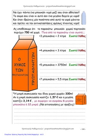- 168 -
Να έχει πάντα ένα μπουκάλι νερό μαζί σου όταν αθλείσαι!!
Το σώμα σου είναι κι αυτό σαν ένα μεγάλο δοχείο με υγρά!
Και όταν ιδρώνεις μία ποσότητα από αυτά τα υγρά χάνεται
και πρέπει να την αντικαταστήσεις αμέσως πίνοντας νερό!
Ας υποθέσουμε ότι το παρακάτω μπουκάλι χυμού πορτοκάλι
περιέχει 750 ml χυμό. Ποια από τα παρακάτω είναι σωστά;;;
3 μπουκάλια < 2 λίτρα Σωστό/Λάθος
……………………………………………………………………
……………………………………………………………………
……………………………………………………………………
4 μπουκάλια = 3 λίτρα Σωστό/Λάθος
……………………………………………………………………
……………………………………………………………………
……………………………………………………………………
5 μπουκάλια > 3750ml Σωστό/Λάθος
……………………………………………………………………
……………………………………………………………………
……………………………………………………………………
7 μπουκάλια > 5,5 λίτρα Σωστό/Λάθος
……………………………………………………………………
……………………………………………………………………
……………………………………………………………………
*Η μικρή συσκευασία του ίδιου χυμού χωράει 330ml
Αν η μικρή συσκευασία κοστίζει 1,57 € και η μεγάλη
κοστίζει 3,14 € , με συμφέρει να αγοράσω 6 μεγάλα
μπουκάλια ή 12 μικρά; (Να αιτιολογήσεις με πράξεις)
……………………………………………………………………………………………………………
……………………………………………………………………………………………………………
……………………………………………………………………………………………………………
……………………………………………………………………………………………………………
……………………………………………………………………………………………………………
Προπονητής Μαθηματικών - proponitismathimatikon.blogspot.com
Προπονητής Μαθηματικών - proponitismathimatikon.blogspot.com
Επιμέλεια: Χρήστος Χαρμπής http://xristx.blogspot.gr σελ.5
 