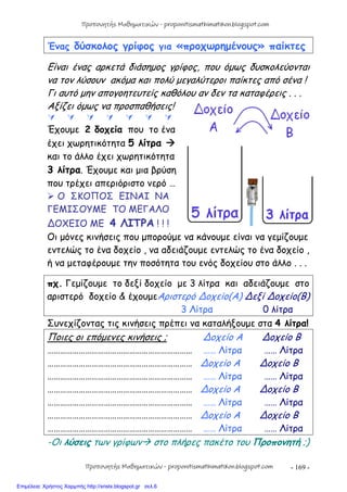 - 169 -
Ένας δύσκολος γρίφος για «προχωρημένους» παίκτες
Είναι ένας αρκετά διάσημος γρίφος, που όμως δυσκολεύονται
να τον λύσουν ακόμα και πολύ μεγαλύτεροι παίκτες από σένα !
Γι αυτό μην απογοητευτείς καθόλου αν δεν τα καταφέρεις . . .
Αξίζει όμως να προσπαθήσεις!
      
Έχουμε 2 δοχεία που το ένα
έχει χωρητικότητα 5 λίτρα 
και το άλλο έχει χωρητικότητα
3 λίτρα. Έχουμε και μια βρύση
που τρέχει απεριόριστο νερό …
 Ο ΣΚΟΠΟΣ ΕΙΝΑΙ ΝΑ
ΓΕΜΙΣΟΥΜΕ ΤΟ ΜΕΓΑΛΟ
∆ΟΧΕΙΟ ΜΕ 4 ΛΙΤΡΑ ! ! !
Οι μόνες κινήσεις που μπορούμε να κάνουμε είναι να γεμίζουμε
εντελώς το ένα δοχείο , να αδειάζουμε εντελώς το ένα δοχείο ,
ή να μεταφέρουμε την ποσότητα του ενός δοχείου στο άλλο . . .
πχ. Γεμίζουμε το δεξί δοχείο με 3 λίτρα και αδειάζουμε στο
αριστερό δοχείο & έχουμεΑριστερό ∆οχείο(Α) ∆εξί ∆οχείο(Β)
3 Λίτρα 0 λίτρα
Συνεχίζοντας τις κινήσεις πρέπει να καταλήξουμε στα 4 λίτρα!
Ποιες οι επόμενες κινήσεις ; ∆οχείο Α ∆οχείο Β
…………………………………………………………… …… Λίτρα …… Λίτρα
…………………………………………………………… ∆οχείο Α ∆οχείο Β
…………………………………………………………… …… Λίτρα …… Λίτρα
…………………………………………………………… ∆οχείο Α ∆οχείο Β
…………………………………………………………… …… Λίτρα …… Λίτρα
…………………………………………………………… ∆οχείο Α ∆οχείο Β
…………………………………………………………… …… Λίτρα …… Λίτρα
-Οι λύσεις των γρίφων στο πλήρες πακέτο του Προπονητή ;)
Προπονητής Μαθηματικών - proponitismathimatikon.blogspot.com
Προπονητής Μαθηματικών - proponitismathimatikon.blogspot.com
Επιμέλεια: Χρήστος Χαρμπής http://xristx.blogspot.gr σελ.6
 