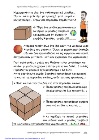 - 170 -
Η χωρητικότητα είναι ένα πολύ σημαντικό μέγεθος…
Πρέπει να το μελετάμε με προσοχή γιατί μπορεί να
μας μπερδέψει… Όπως στο παρακάτω παράδειγμα 
 Πήρα ένα μεγάλο χαρτόκουτο και
το γέμισα με μπάλες του βόλεϊ
και ανακάλυψα ότι χωράει 
ακριβώς 4 μπάλες του βόλεϊ !!!..........
Αγόρασα λοιπόν άλλο ένα ίδιο κουτί για να βάλω μέσα
4 μπάλες του μπάσκετ! Όμως με μεγάλη μου έκπληξη
είδα ότι όσο προσπαθούσα να τις σφηνώσω στο κουτί,
δεν χωρούσαν με τίποτα. Γιατί δεν χωρούσαν στο χαρτόκουτο;;
Γιατί πολύ απλά , η μπάλα του Μπάσκετ είναι μεγαλύτερη και
«πιάνει μεγαλύτερο χώρο» από την μπάλα του βόλεϊ… ή αλλιώς
Η μπάλα του μπάσκετ έχει μεγαλύτερο « ΟΓΚΟ »
Αν το χαρτόκουτο χωράει 3 μπάλες του μπάσκετ και αγόρασα
τα κουτιά της παρακάτω εικόνας, απάντησε στις ερωτήσεις...:
Πόσα κουτιά είναι στοιβαγμένα στην παρακάτω εικόνα; ………
 Πόσες μπάλες του βόλεϊ μπορούμε
να χωρέσουμε σε όλα τα κουτιά; ; ;
……………………………………………………………
……………………………………………………………
 Πόσες μπάλες του μπάσκετ χωράνε
συνολικά σε όλα τα κουτιά ; ; ;
……………………………………………………………
……………………………………………………………
 Αν γεμίζαμε τα κουτιά με μπάλες
του μπάσκετ αντί με μπάλες του βόλεϊ
τα κουτιά θα είχαν μεγαλύτερη χωρητικότητα. …ΝΑΙ ή ΟΧΙ…
Προπονητής Μαθηματικών - proponitismathimatikon.blogspot.com
Προπονητής Μαθηματικών - proponitismathimatikon.blogspot.com
Επιμέλεια: Χρήστος Χαρμπής http://xristx.blogspot.gr σελ.7
 