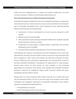 Professional Panorama: An International Journal of Management & Technology
Social Entrepreneurs and Social Development 102
burden and start recognizing them as resilient and creative entrepreneurs and value
conscious consumers, a whole new world of opportunity will open up.
Role of Social Entrepreneurs to Make Development Sustainable
Sustainable development embodies the vision of an equitable and prosperous world where
environmental and socio-cultural resources are also cared and enriched. For achieving the
goal of sustainable development these social entrepreneurs have following planning
objectives which they pursue enthusiastically:
· Conservation of serious environmental and social resources during the wealth
creation.
· Efficient resource use (eco friendly).
· Intra- generational equity (insuring sustainable livelihoods for all people especially
weaker and poorer sections of society)
· Incorporation of social progress, ecological balance/ regeneration and economic
development (as far as feasible).
· Inter-generational equity (insuring adequate resources for future generations).
Conventionally, the business, environmental and social development sectors have been
alienated from each other. Even the scholars in these sectors have rarely networked with
their counterparts in other sectors. This isolation has often led to formation of tunnel
visions in different sectors and dearth of opportunities for cross-fertilization of ideas for
pursuing sustainable development. Consequently, the opportunities for using synergies
between these sectors are often missed out. Some examples of such promising
opportunities are: businesses at the bottom of the pyramid and sustainable livelihoods
businesses, businesses for bridging the digital divide, businesses dealing with green
technologies and micro-finance services.
Though, there are various situations where business interests are in conflict with social
and environmental interests (at least in the short term). Such situations call for better
technologal and management approaches for sustainable development. Some common
precepts in sustainable development field are:
• Think globally, but act locally.
• Plan for the long term, but act in the short term.
 