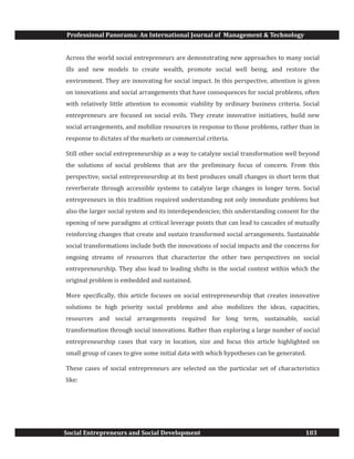 Professional Panorama: An International Journal of Management & Technology
Social Entrepreneurs and Social Development 103
Across the world social entrepreneurs are demonstrating new approaches to many social
ills and new models to create wealth, promote social well being, and restore the
environment. They are innovating for social impact. In this perspective, attention is given
on innovations and social arrangements that have consequences for social problems, often
with relatively little attention to economic viability by ordinary business criteria. Social
entrepreneurs are focused on social evils. They create innovative initiatives, build new
social arrangements, and mobilize resources in response to those problems, rather than in
response to dictates of the markets or commercial criteria.
Still other social entrepreneurship as a way to catalyze social transformation well beyond
the solutions of social problems that are the preliminary focus of concern. From this
perspective, social entrepreneurship at its best produces small changes in short term that
reverberate through accessible systems to catalyze large changes in longer term. Social
entrepreneurs in this tradition required understanding not only immediate problems but
also the larger social system and its interdependencies; this understanding consent for the
opening of new paradigms at critical leverage points that can lead to cascades of mutually
reinforcing changes that create and sustain transformed social arrangements. Sustainable
social transformations include both the innovations of social impacts and the concerns for
ongoing streams of resources that characterize the other two perspectives on social
entrepreneurship. They also lead to leading shifts in the social context within which the
original problem is embedded and sustained.
More specifically, this article focuses on social entrepreneurship that creates innovative
solutions to high priority social problems and also mobilizes the ideas, capacities,
resources and social arrangements required for long term, sustainable, social
transformation through social innovations. Rather than exploring a large number of social
entrepreneurship cases that vary in location, size and focus this article highlighted on
small group of cases to give some initial data with which hypotheses can be generated.
These cases of social entrepreneurs are selected on the particular set of characteristics
like:
 