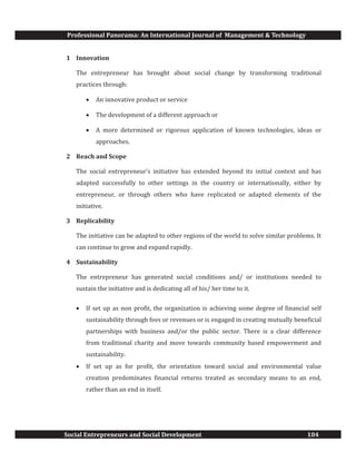 Professional Panorama: An International Journal of Management & Technology
Social Entrepreneurs and Social Development 104
1 Innovation
The entrepreneur has brought about social change by transforming traditional
practices through:
· An innovative product or service
· The development of a different approach or
· A more determined or rigorous application of known technologies, ideas or
approaches.
2 Reach and Scope
The social entrepreneur’s initiative has extended beyond its initial context and has
adapted successfully to other settings in the country or internationally, either by
entrepreneur, or through others who have replicated or adapted elements of the
initiative.
3 Replicability
The initiative can be adapted to other regions of the world to solve similar problems. It
can continue to grow and expand rapidly.
4 Sustainability
The entrepreneur has generated social conditions and/ or institutions needed to
sustain the initiative and is dedicating all of his/ her time to it.
· If set up as non profit, the organization is achieving some degree of financial self
sustainability through fees or revenues or is engaged in creating mutually beneficial
partnerships with business and/or the public sector. There is a clear difference
from traditional charity and move towards community based empowerment and
sustainability.
· If set up as for profit, the orientation toward social and environmental value
creation predominates financial returns treated as secondary means to an end,
rather than an end in itself.
 