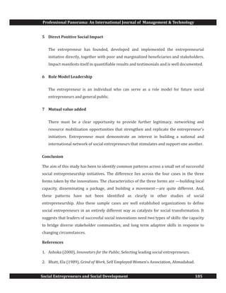 Professional Panorama: An International Journal of Management & Technology
Social Entrepreneurs and Social Development 105
5 Direct Positive Social Impact
The entrepreneur has founded, developed and implemented the entrepreneurial
initiative directly, together with poor and marginalized beneficiaries and stakeholders.
Impact manifests itself in quantifiable results and testimonials and is well documented.
6 Role Model Leadership
The entrepreneur is an individual who can serve as a role model for future social
entrepreneurs and general public.
7 Mutual value added
There must be a clear opportunity to provide further legitimacy, networking and
resource mobilization opportunities that strengthen and replicate the entrepreneur’s
initiatives. Entrepreneur must demonstrate an interest in building a national and
international network of social entrepreneurs that stimulates and support one another.
Conclusion
The aim of this study has been to identify common patterns across a small set of successful
social entrepreneurship initiatives. The difference lies across the four cases in the three
forms taken by the innovations. The characteristics of the three forms are —building local
capacity, disseminating a package, and building a movement—are quite different. And,
these patterns have not been identified as clearly in other studies of social
entrepreneurship. Also these sample cases are well established organizations to define
social entrepreneurs in an entirely different way as catalysts for social transformation. It
suggests that leaders of successful social innovations need two types of skills: the capacity
to bridge diverse stakeholder communities, and long term adaptive skills in response to
changing circumstances.
References
1. Ashoka (2000), Innovators for the Public, Selecting leading social entrepreneurs.
2. Bhatt, Ela (1989), Grind of Work, Self Employed Women’s Association, Ahmadabad.
 