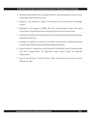 Professional Panorama: An International Journal of Management & Technology
Social Entrepreneurs and Social Development 106
3. Bornstein David (2004), How to Change the World –Social Entrepreneurs and the Power
of New Ideas, Oxford University Press
4. Borzaga, C. and Defourny, J (2001), The Emergence of Social Enterprise, Routledge,
London.
5. Elikington J. and Hartigan P. (2008), The Power of Unreasonable People: How Social
Entrepreneurs Create Markets That Change the World, Harvard Business Press.
6. Nicholls Alex (2006), Social Entrepreneurship: New Models of Sustainable Social Change,
Oxford University Press.
7. Pralahad C K (2005), The Fortune at the Bottom of the Pyramid- Eradicating Poverty
through Profits, Wharton School Publishing Paperback Editions.
8. Sarah H. Alvord, L. David Brown, and Christine W. Letts (2002), Social Entrepreneurship
and Social Transformation: An Exploratory Study, Hauser Center for Nonprofit
Organizations.
9. Sadri S and Jayashree S (2011), Business Ethics and Corporate Governance, Current
Publications, Agra.
 