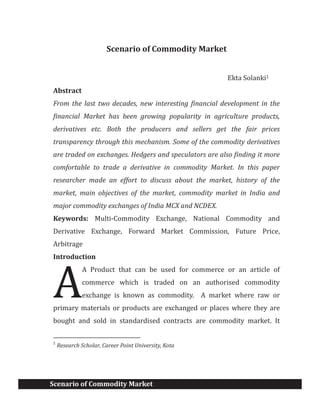 Scenario of Commodity Market
Scenario of Commodity Market
Ekta Solanki1
Abstract
From the last two decades, new interesting financial development in the
financial Market has been growing popularity in agriculture products,
derivatives etc. Both the producers and sellers get the fair prices
transparency through this mechanism. Some of the commodity derivatives
are traded on exchanges. Hedgers and speculators are also finding it more
comfortable to trade a derivative in commodity Market. In this paper
researcher made an effort to discuss about the market, history of the
market, main objectives of the market, commodity market in India and
major commodity exchanges of India MCX and NCDEX.
Keywords: Multi-Commodity Exchange, National Commodity and
Derivative Exchange, Forward Market Commission, Future Price,
Arbitrage
Introduction
A Product that can be used for commerce or an article of
commerce which is traded on an authorised commodity
exchange is known as commodity. A market where raw or
primary materials or products are exchanged or places where they are
bought and sold in standardised contracts are commodity market. It
1
Research Scholar, Career Point University, Kota
A
 