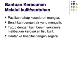 Bantuan KeracunanBantuan Keracunan
Melalui kulit/sentuhanMelalui kulit/sentuhan
 Pastikan tahap kesedaran mangsa.
 Bersihkan dengan air yang mengalir.
 Tutup dengan kain bersih sekiranya
melibatkan kerosakan tisu kulit.
 Hantar ke hospital dengan segera.
 