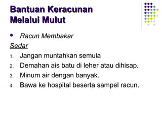  Racun Membakar
Sedar
1. Jangan muntahkan semula
2. Demahan ais batu di leher atau dihisap.
3. Minum air dengan banyak.
4. Bawa ke hospital beserta sampel racun.
Bantuan KeracunanBantuan Keracunan
Melalui MulutMelalui Mulut
 