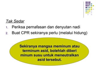 Tak Sedar
1. Periksa pernafasan dan denyutan nadi
2. Buat CPR sekiranya perlu (melalui hidung)
Sekiranya mangsa meminum atauSekiranya mangsa meminum atau
terminum asid, bolehlah diberiterminum asid, bolehlah diberi
minum susu untuk meneutralkanminum susu untuk meneutralkan
asid tersebut.asid tersebut.
 