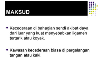 MAKSUD
 Kecederaan di bahagian sendi akibat daya
dari luar yang kuat menyebabkan ligamen
tertarik atau koyak.
 Kawasan kecederaan biasa di pergelangan
tangan atau kaki.
 