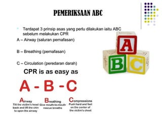 PEMERIKSAAN ABC
 Terdapat 3 prinsip asas yang perlu dilakukan iaitu ABCTerdapat 3 prinsip asas yang perlu dilakukan iaitu ABC
sebelum melakukan CPRsebelum melakukan CPR
A – Airway (saluran pernafasan)A – Airway (saluran pernafasan)
B – Breathing (pernafasan)B – Breathing (pernafasan)
C – Circulation (peredaran darah)C – Circulation (peredaran darah)
 