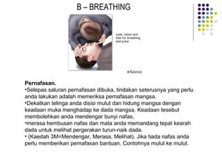 B – BREATHING
Pernafasan.
•Selepas saluran pernafasan dibuka, tindakan seterusnya yang perlu
anda lakukan adalah memeriksa pernafasan mangsa.
•Dekatkan telinga anda disisi mulut dan hidung mangsa dengan
keadaan muka menghadap ke dada mangsa. Keadaan tesebut
membolehkan anda mendengar bunyi nafas,
•merasa hembusan nafas dan mata anda memandang tepat kearah
dada untuk melihat pergerakan turun-naik dada.
• (Kaedah 3M=Mendengar, Merasa, Melihat). Jika tiada nafas anda
perlu memberikan pernafasan bantuan. Contohnya mulut ke mulut.
 