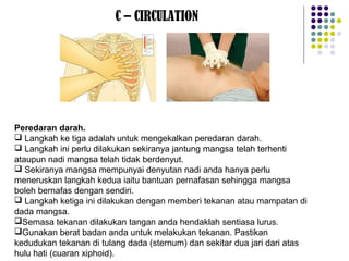 C – CIRCULATION
Peredaran darah.
 Langkah ke tiga adalah untuk mengekalkan peredaran darah.
 Langkah ini perlu dilakukan sekiranya jantung mangsa telah terhenti
ataupun nadi mangsa telah tidak berdenyut.
 Sekiranya mangsa mempunyai denyutan nadi anda hanya perlu
meneruskan langkah kedua iaitu bantuan pernafasan sehingga mangsa
boleh bernafas dengan sendiri.
 Langkah ketiga ini dilakukan dengan memberi tekanan atau mampatan di
dada mangsa.
Semasa tekanan dilakukan tangan anda hendaklah sentiasa lurus.
Gunakan berat badan anda untuk melakukan tekanan. Pastikan
kedudukan tekanan di tulang dada (sternum) dan sekitar dua jari dari atas
hulu hati (cuaran xiphoid).
 